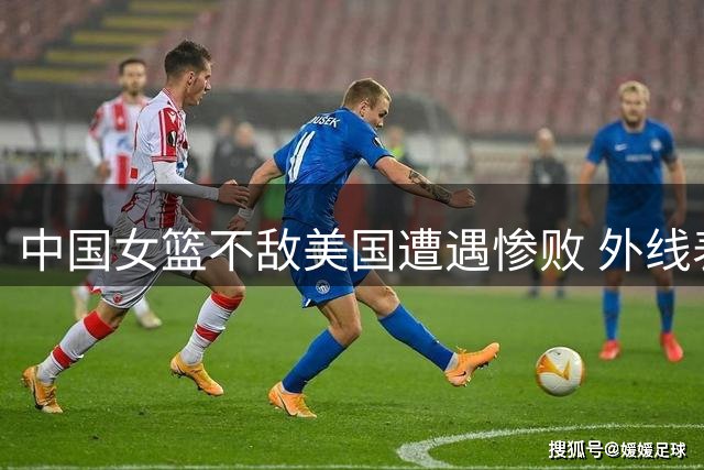 中国女篮不敌美国遭遇惨败 外线表现引热议