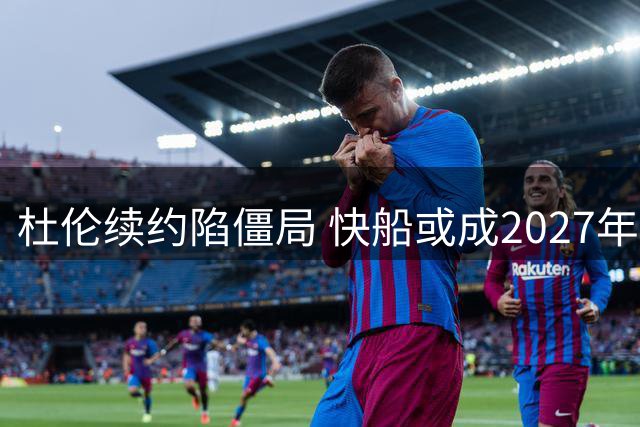 杜伦续约陷僵局 快船或成2027年自由市场有力竞争者