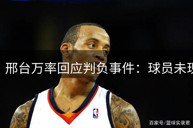 邢台万率回应判负事件：球员未现禁赛标志